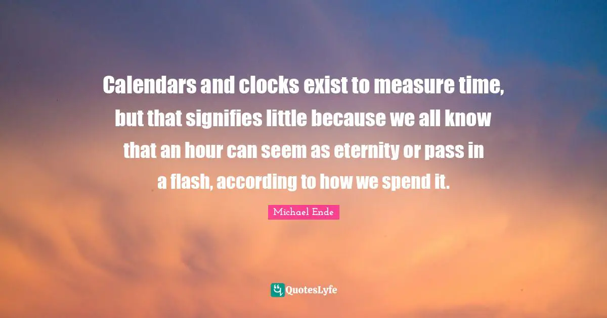 Eternity Quotes: "Calendars and clocks exist to measure time, but that signifies little because we all know that an hour can seem as eternity or pass in a flash, according to how we spend it."