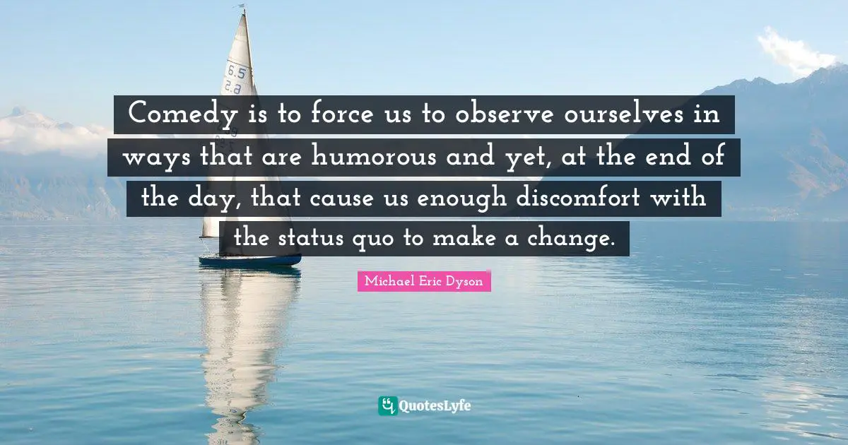 Comedy is to force us to observe ourselves in ways that are humorous and yet, at the end of the day, that cause us enough discomfort with the status quo to make a change.