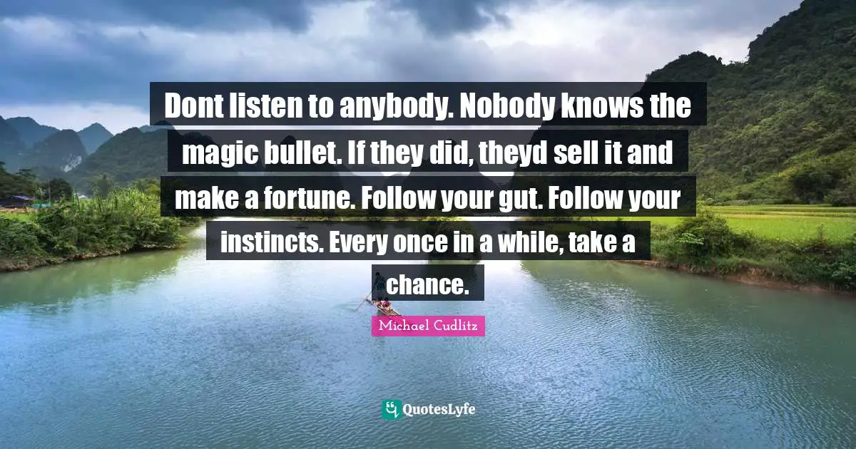 Dont listen to anybody. Nobody knows the magic bullet. If they did, theyd sell it and make a fortune. Follow your gut. Follow your instincts. Every once in a while, take a chance.