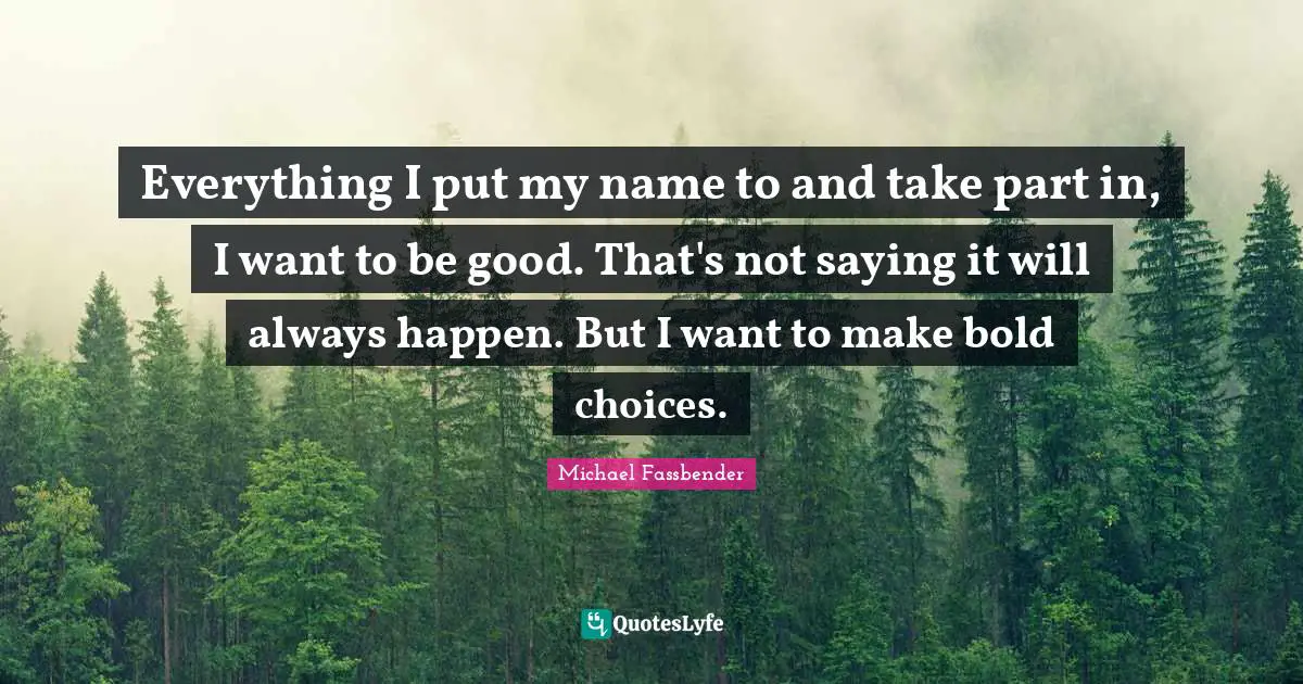 Everything I put my name to and take part in, I want to be good. That's not saying it will always happen. But I want to make bold choices.