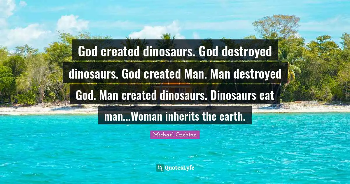 God created dinosaurs. God destroyed dinosaurs. God created Man. Man destroyed God. Man created dinosaurs. Dinosaurs eat man...Woman inherits the earth.