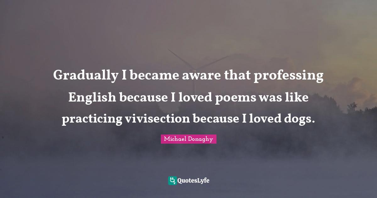 Gradually I became aware that professing English because I loved poems was like practicing vivisection because I loved dogs.