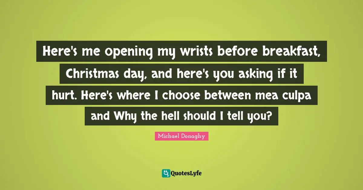 Here's me opening my wrists before breakfast, Christmas day, and here's you asking if it hurt. Here's where I choose between mea culpa and Why the hell should I tell you?