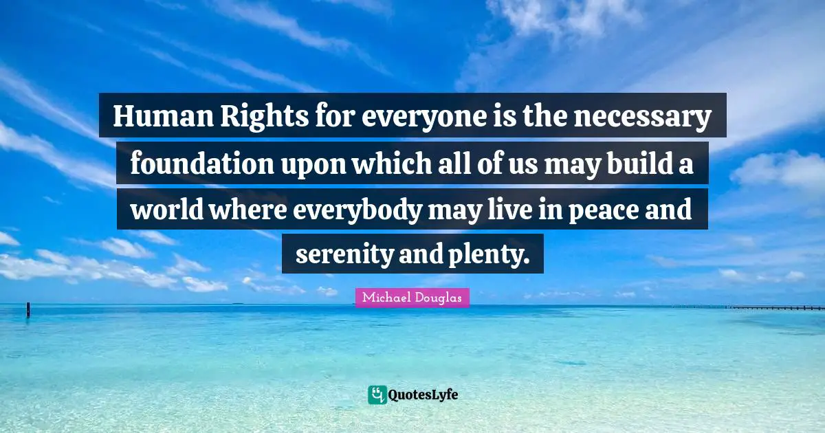Human Rights Quotes: "Human Rights for everyone is the necessary foundation upon which all of us may build a world where everybody may live in peace and serenity and plenty."