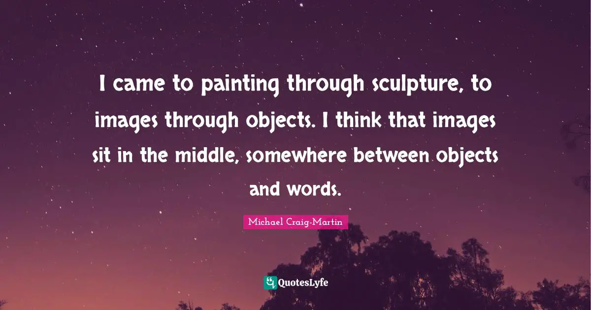 I came to painting through sculpture, to images through objects. I think that images sit in the middle, somewhere between objects and words.