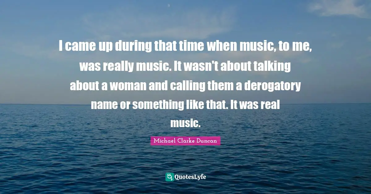 I came up during that time when music, to me, was really music. It wasn't about talking about a woman and calling them a derogatory name or something like that. It was real music.