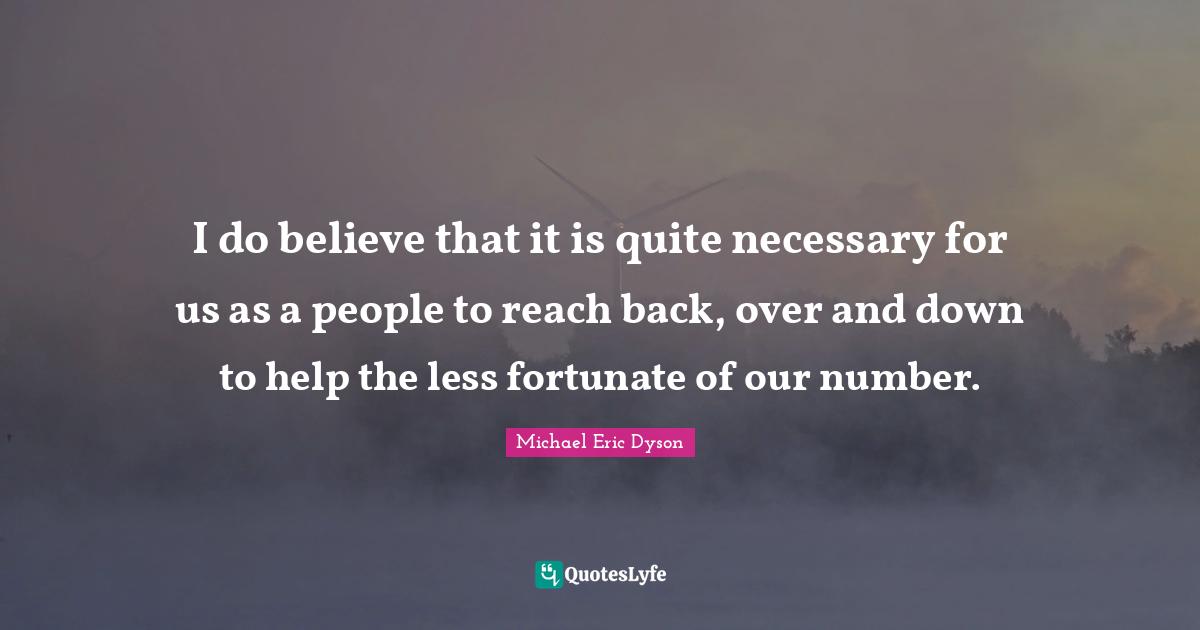 I do believe that it is quite necessary for us as a people to reach back, over and down to help the less fortunate of our number.