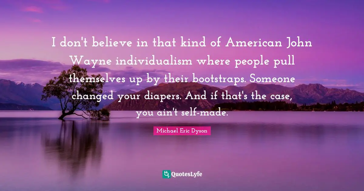 I don't believe in that kind of American John Wayne individualism where people pull themselves up by their bootstraps. Someone changed your diapers. And if that's the case, you ain't self-made.