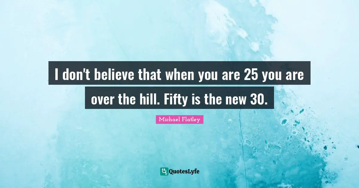 I don't believe that when you are 25 you are over the hill. Fifty is the new 30.
