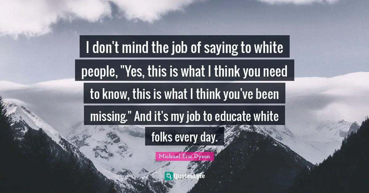 I don't mind the job of saying to white people, "Yes, this is what I think you need to know, this is what I think you've been missing." And it's my job to educate white folks every day.