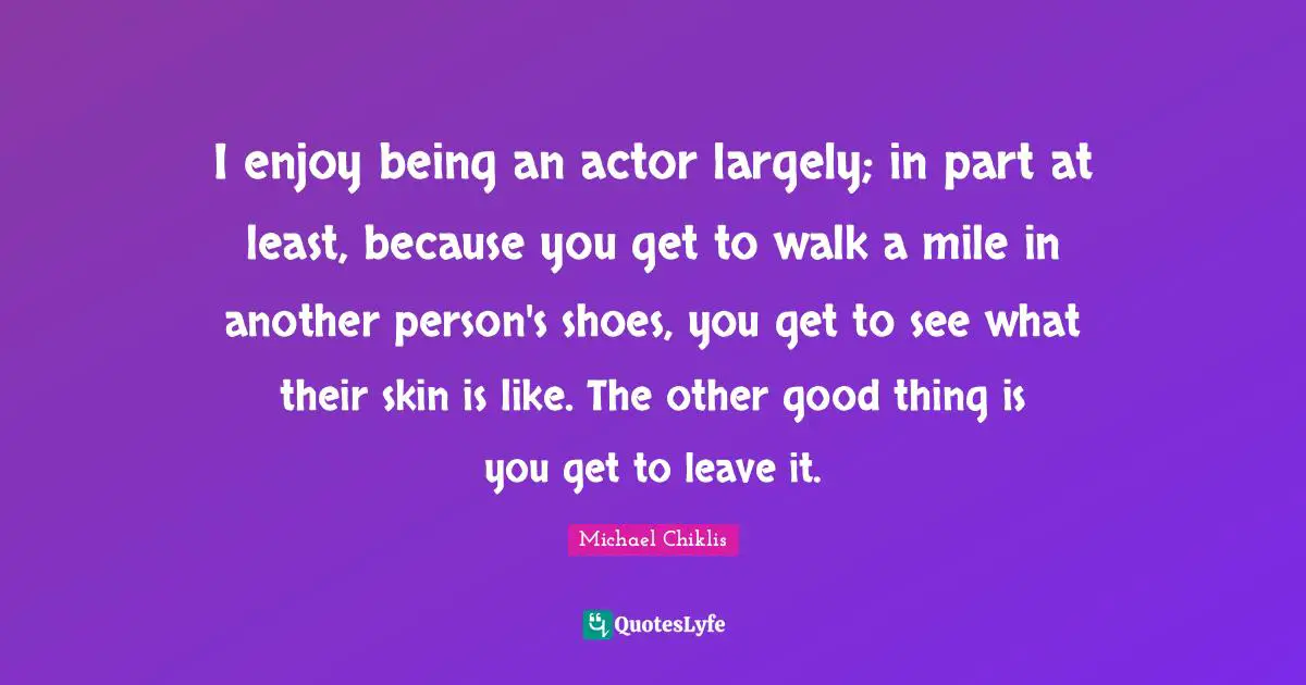 I enjoy being an actor largely; in part at least, because you get to walk a mile in another person's shoes, you get to see what their skin is like. The other good thing is you get to leave it.