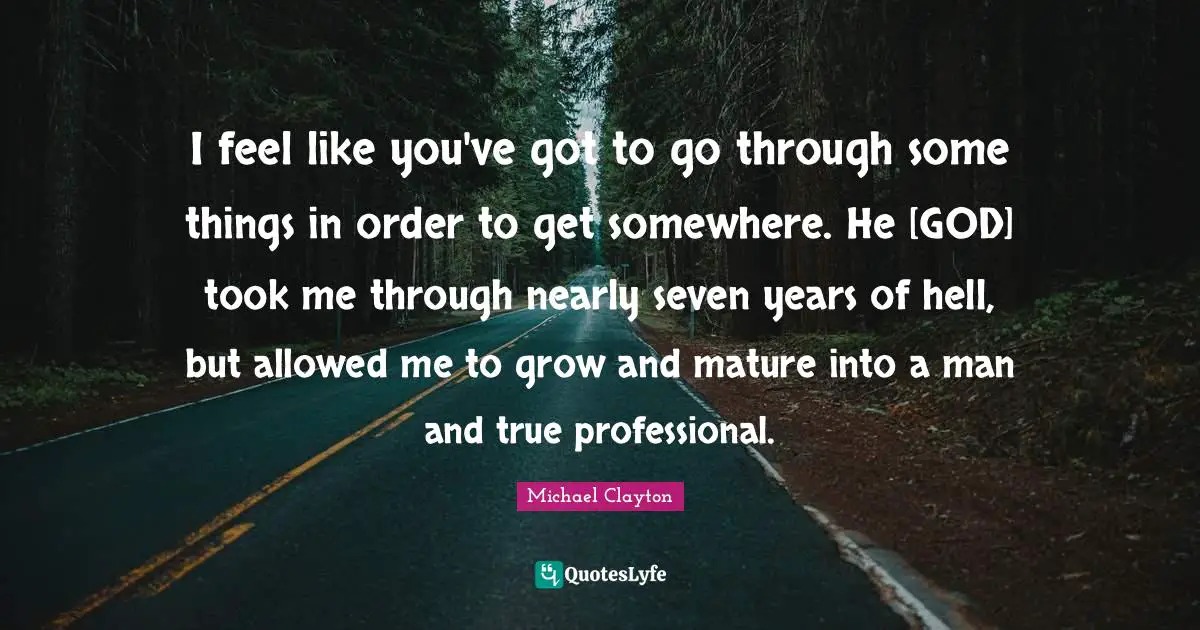 I feel like you've got to go through some things in order to get somewhere. He [GOD] took me through nearly seven years of hell, but allowed me to grow and mature into a man and true professional.