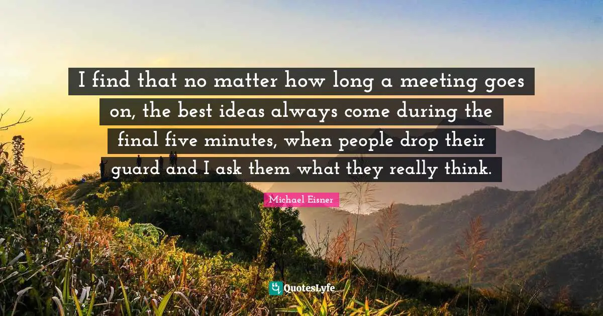 I find that no matter how long a meeting goes on, the best ideas always come during the final five minutes, when people drop their guard and I ask them what they really think.