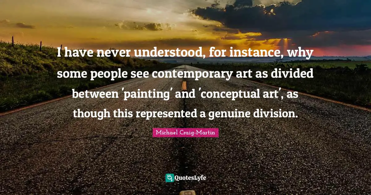 I have never understood, for instance, why some people see contemporary art as divided between 'painting' and 'conceptual art', as though this represented a genuine division.
