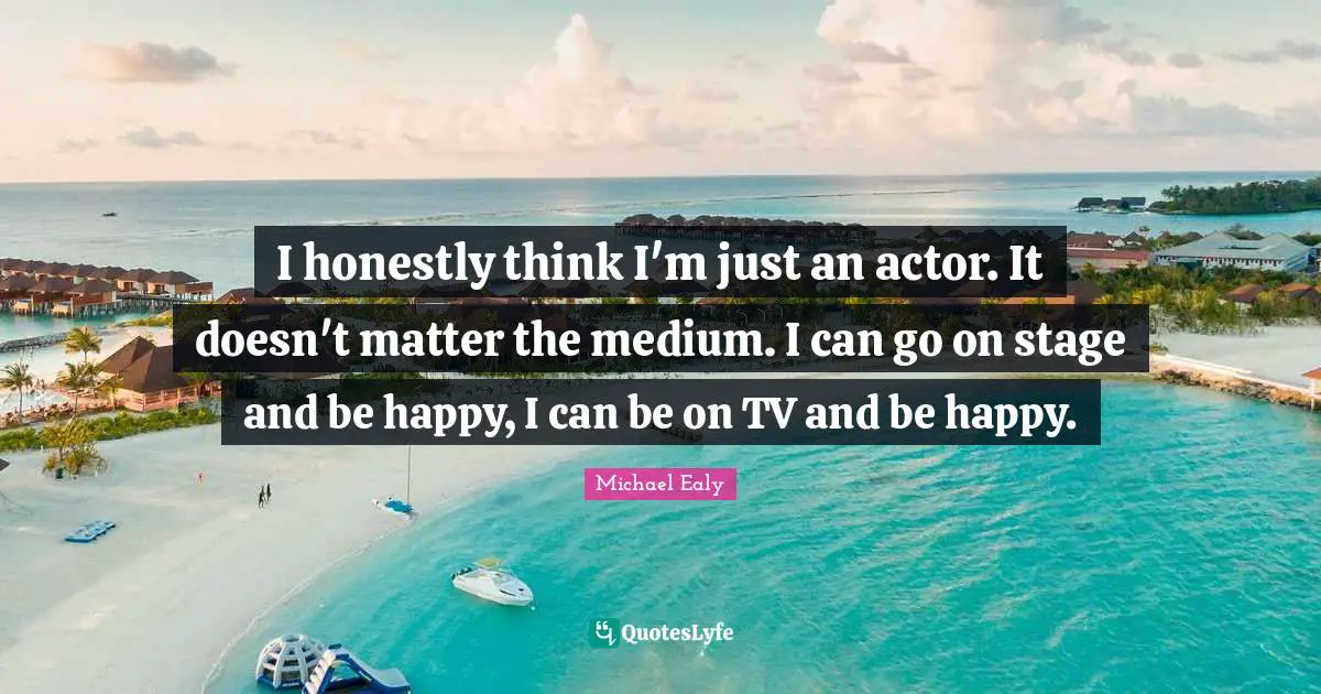 I honestly think I'm just an actor. It doesn't matter the medium. I can go on stage and be happy, I can be on TV and be happy.