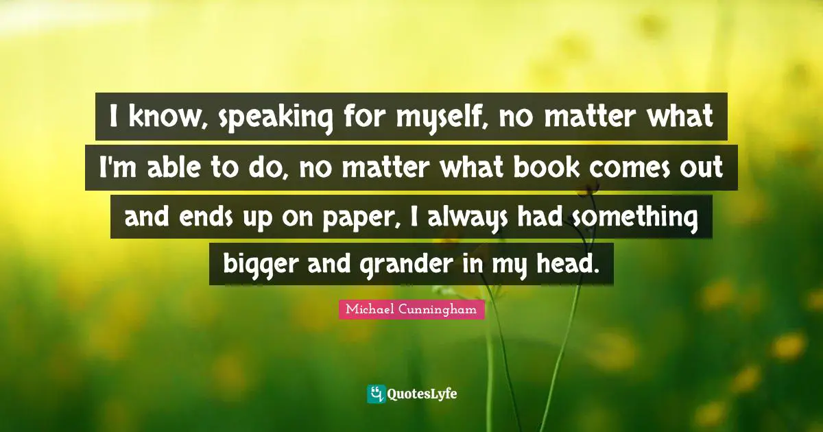 I know, speaking for myself, no matter what I'm able to do, no matter what book comes out and ends up on paper, I always had something bigger and grander in my head.