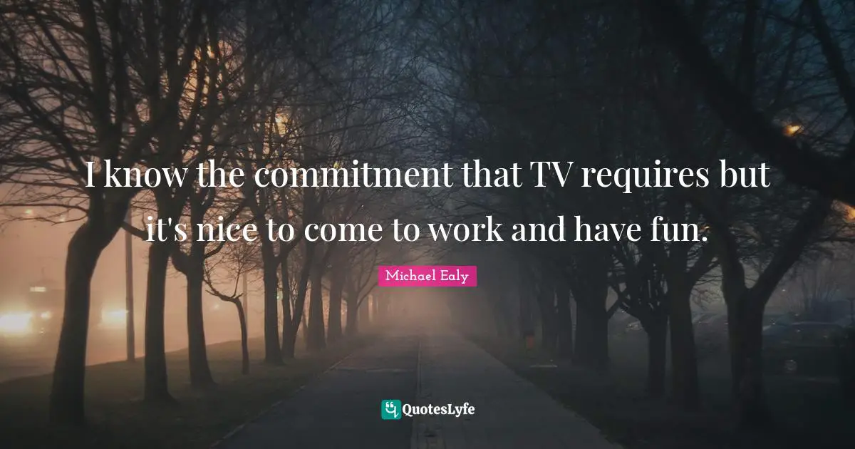 I know the commitment that TV requires but it's nice to come to work and have fun.