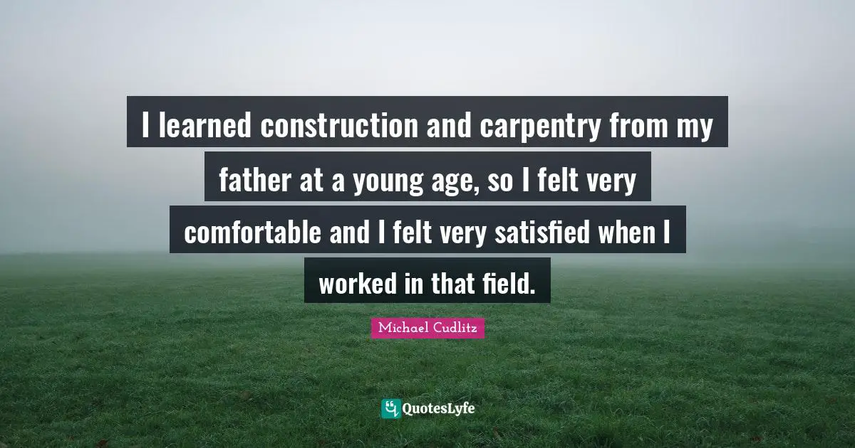 I learned construction and carpentry from my father at a young age, so I felt very comfortable and I felt very satisfied when I worked in that field.