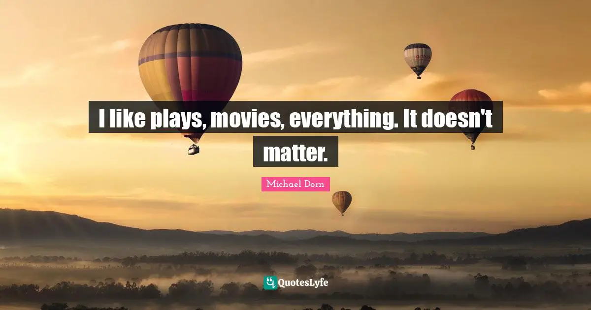 I like plays, movies, everything. It doesn't matter.