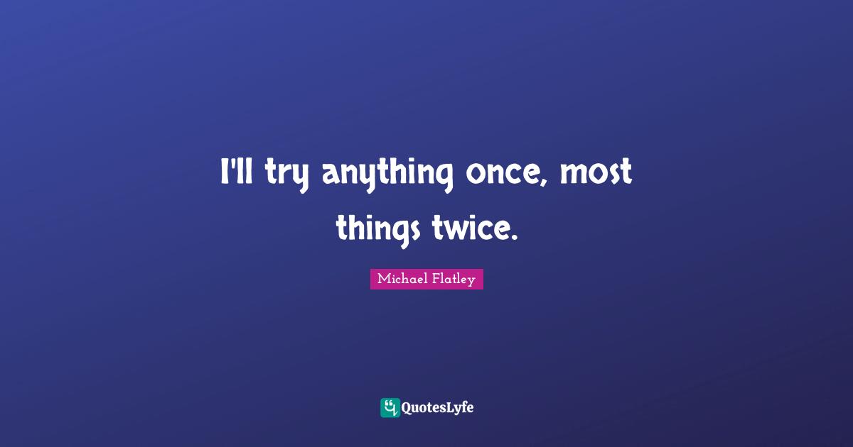 I'll try anything once, most things twice.