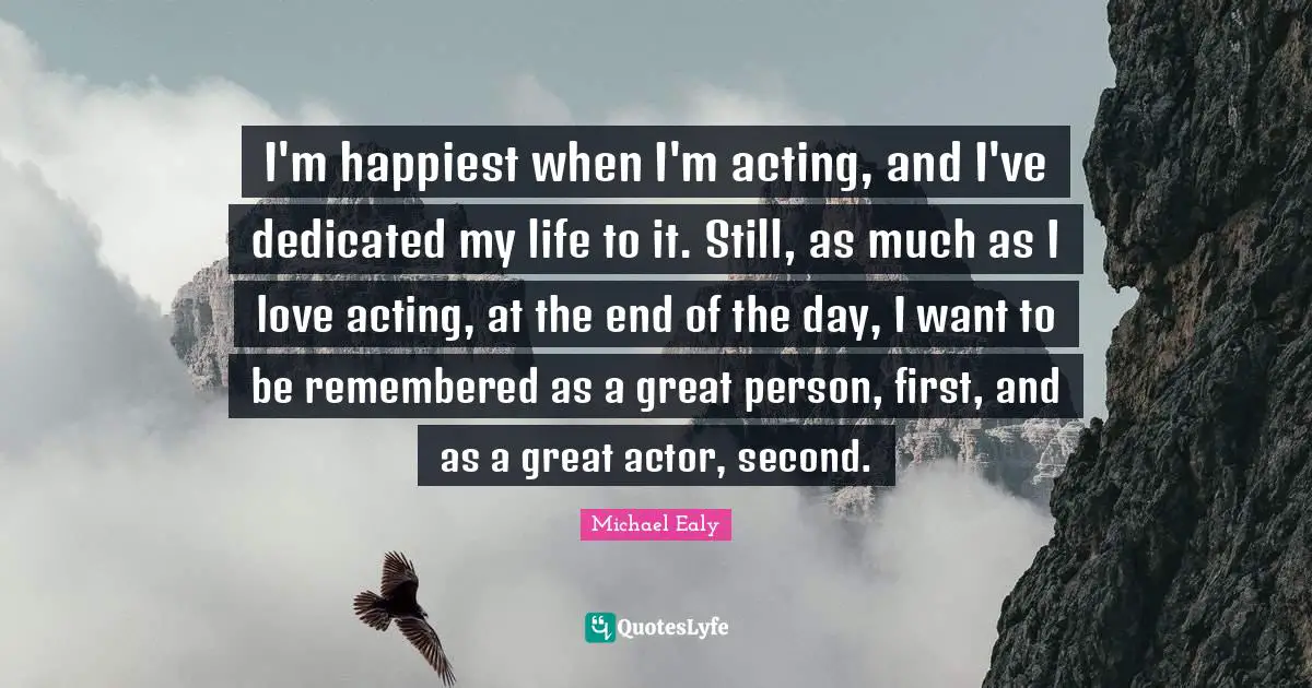 I'm happiest when I'm acting, and I've dedicated my life to it. Still, as much as I love acting, at the end of the day, I want to be remembered as a great person, first, and as a great actor, second.