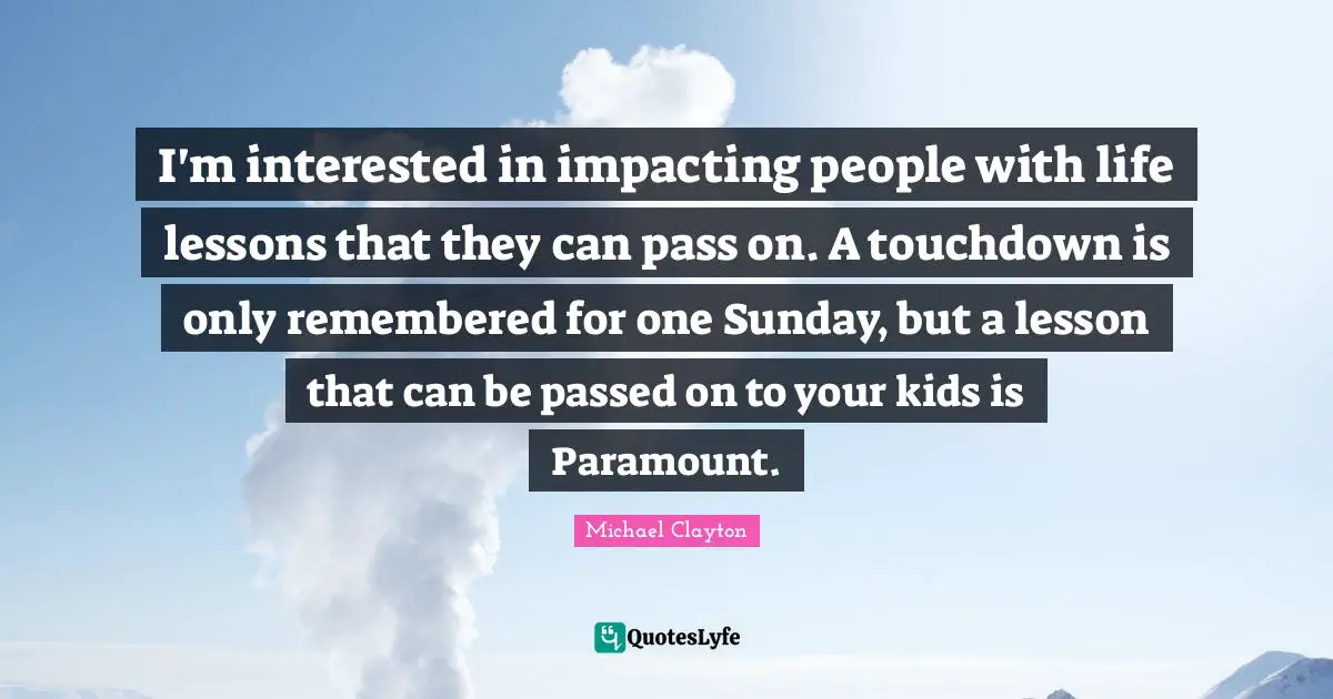 I'm interested in impacting people with life lessons that they can pass on. A touchdown is only remembered for one Sunday, but a lesson that can be passed on to your kids is Paramount.