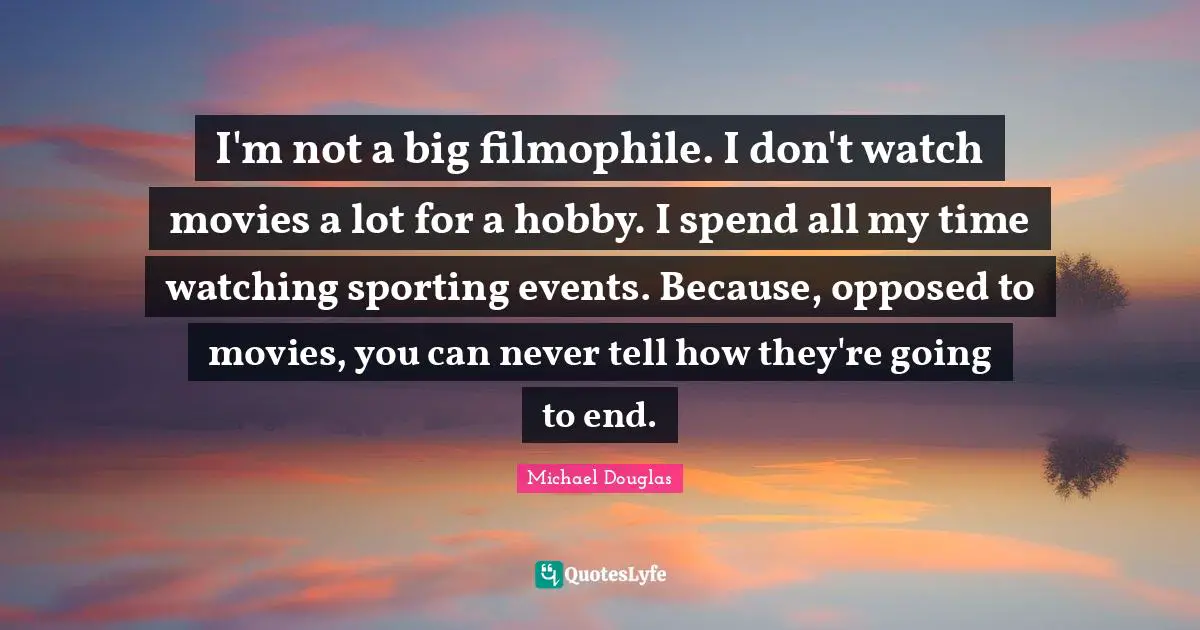 Michael Douglas Quotes: "I'm not a big filmophile. I don't watch movies a lot for a hobby. I spend all my time watching sporting events. Because, opposed to movies, you can never tell how they're going to end."