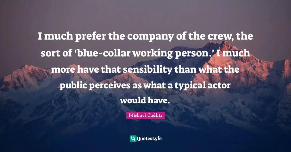 I much prefer the company of the crew, the sort of 'blue-collar working person.' I much more have that sensibility than what the public perceives as what a typical actor would have.