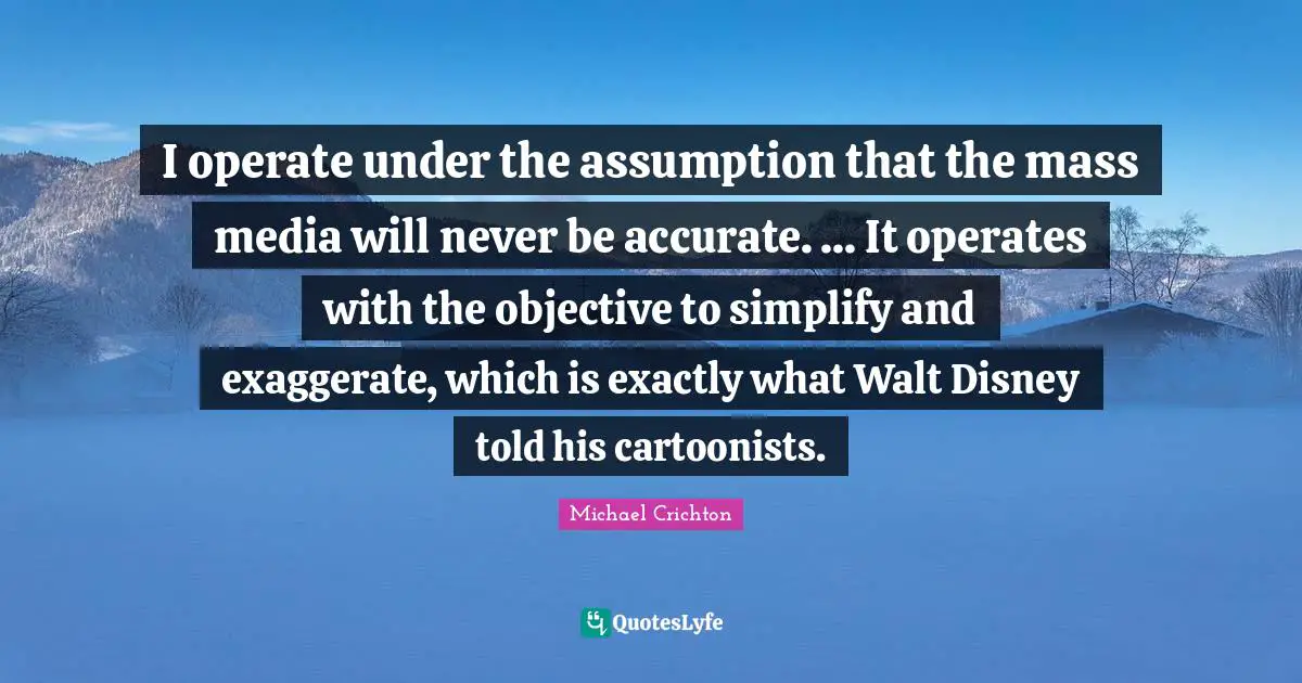 I operate under the assumption that the mass media will never be accurate. ... It operates with the objective to simplify and exaggerate, which is exactly what Walt Disney told his cartoonists.