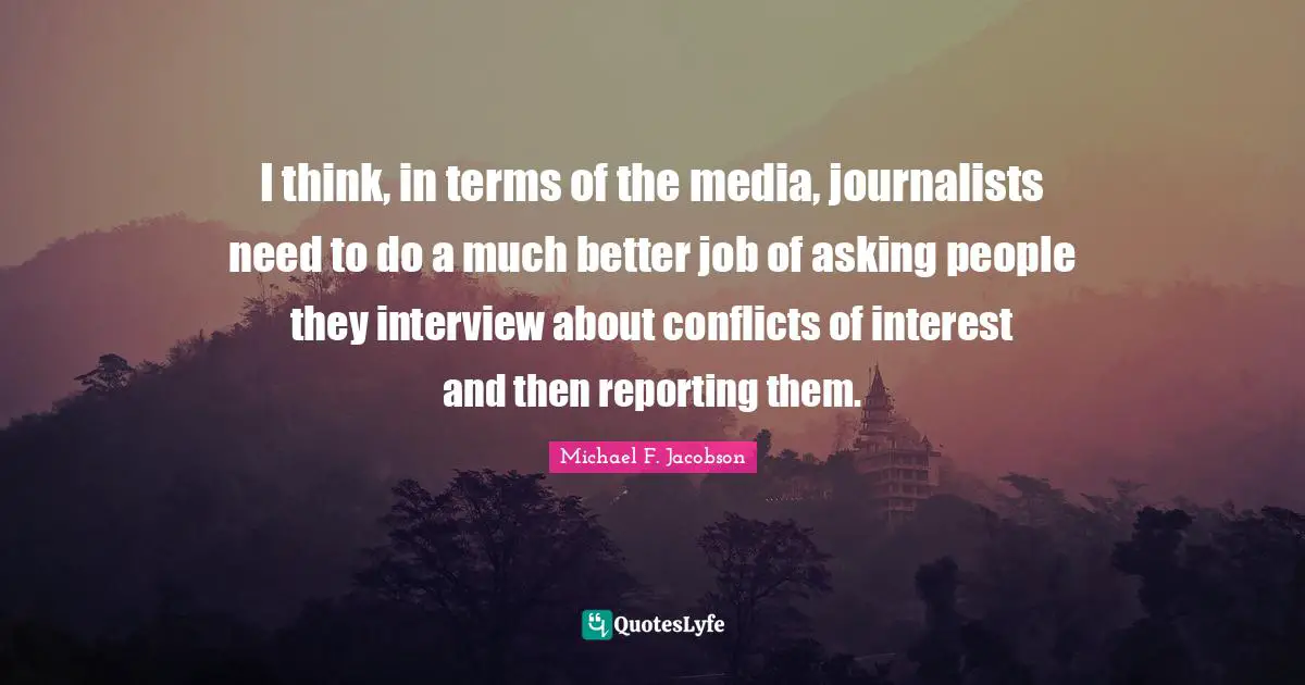 I think, in terms of the media, journalists need to do a much better job of asking people they interview about conflicts of interest and then reporting them.