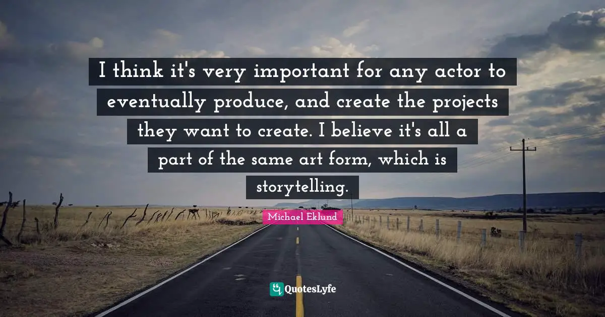 I think it's very important for any actor to eventually produce, and create the projects they want to create. I believe it's all a part of the same art form, which is storytelling.