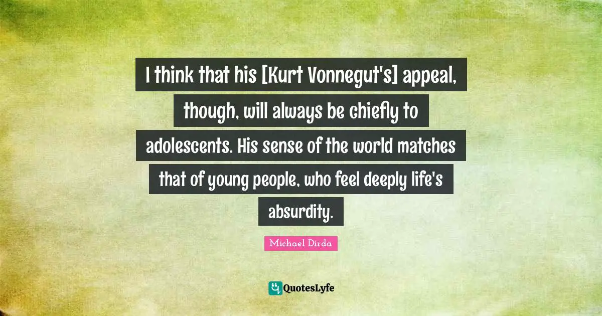 I think that his [Kurt Vonnegut's] appeal, though, will always be chiefly to adolescents. His sense of the world matches that of young people, who feel deeply life's absurdity.