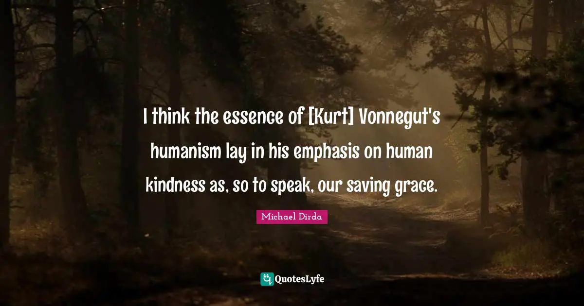 I think the essence of [Kurt] Vonnegut's humanism lay in his emphasis on human kindness as, so to speak, our saving grace.