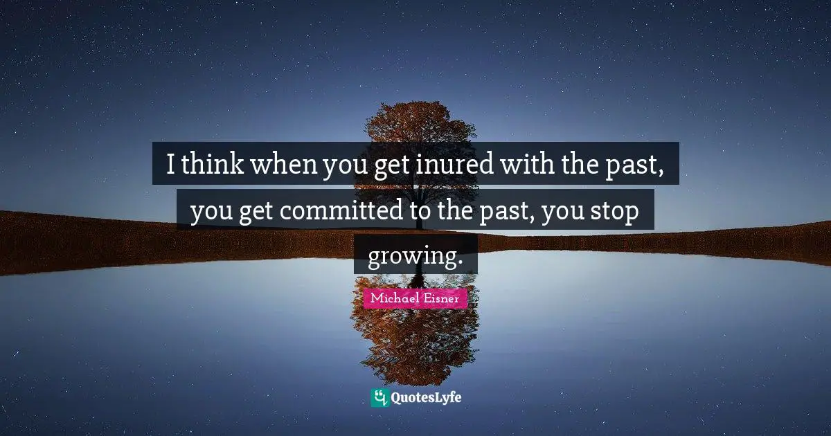 I think when you get inured with the past, you get committed to the past, you stop growing.