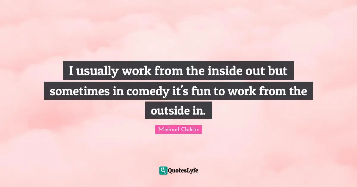 I usually work from the inside out but sometimes in comedy it's fun to work from the outside in.