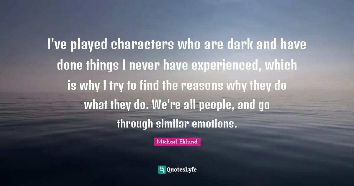 I've played characters who are dark and have done things I never have experienced, which is why I try to find the reasons why they do what they do. We're all people, and go through similar emotions.
