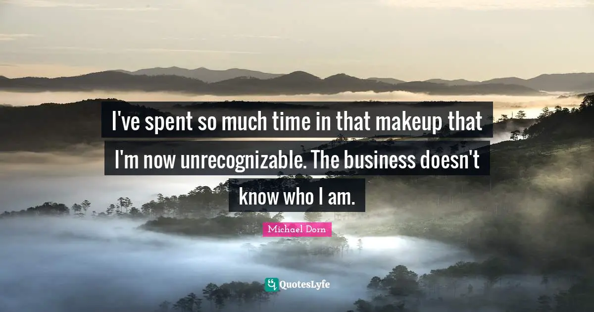 I've spent so much time in that makeup that I'm now unrecognizable. The business doesn't know who I am.