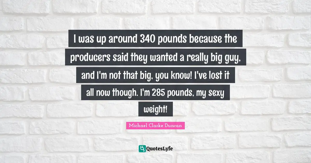 I was up around 340 pounds because the producers said they wanted a really big guy, and I'm not that big, you know! I've lost it all now though. I'm 285 pounds, my sexy weight!