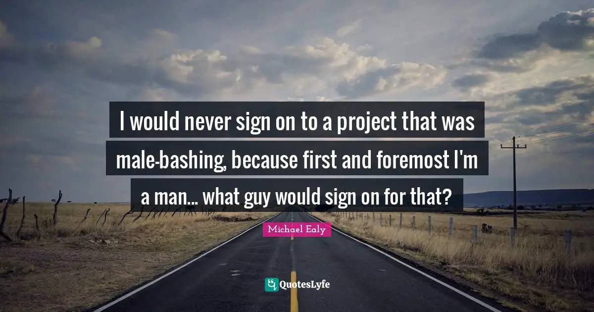 I would never sign on to a project that was male-bashing, because first and foremost I'm a man... what guy would sign on for that?