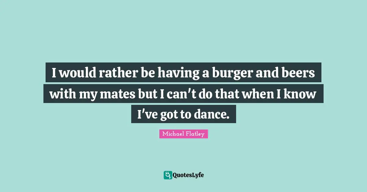 I would rather be having a burger and beers with my mates but I can't do that when I know I've got to dance.