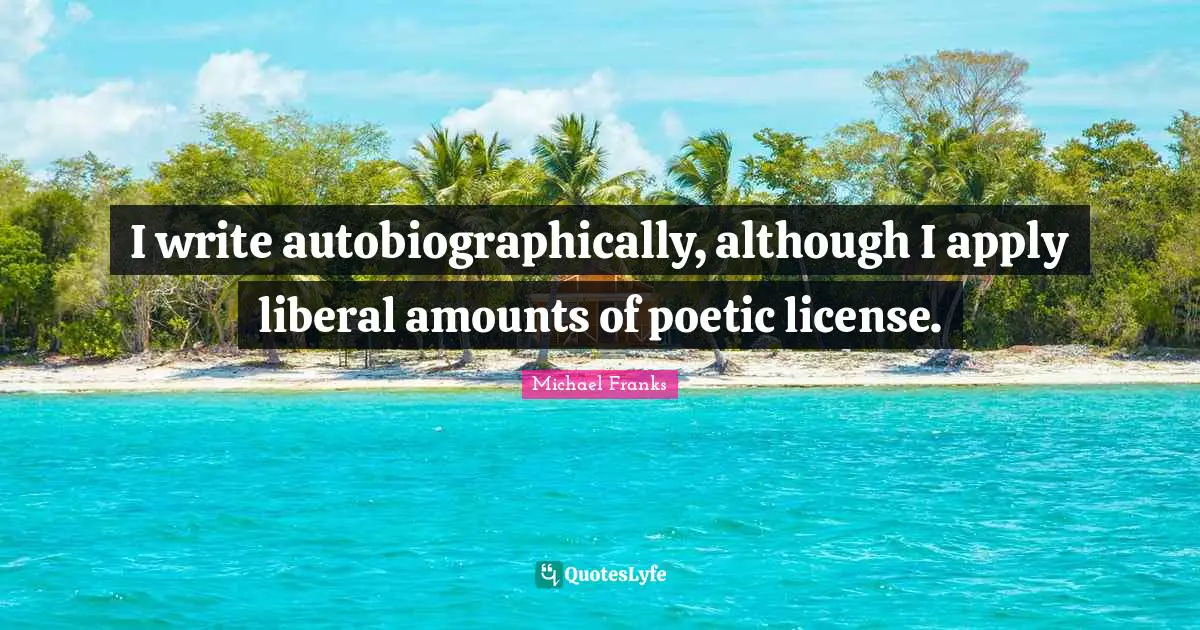 I write autobiographically, although I apply liberal amounts of poetic license.
