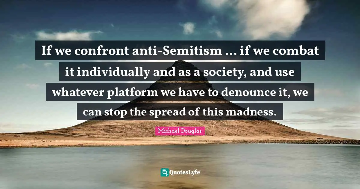 Michael Douglas Quotes: "If we confront anti-Semitism ... if we combat it individually and as a society, and use whatever platform we have to denounce it, we can stop the spread of this madness."