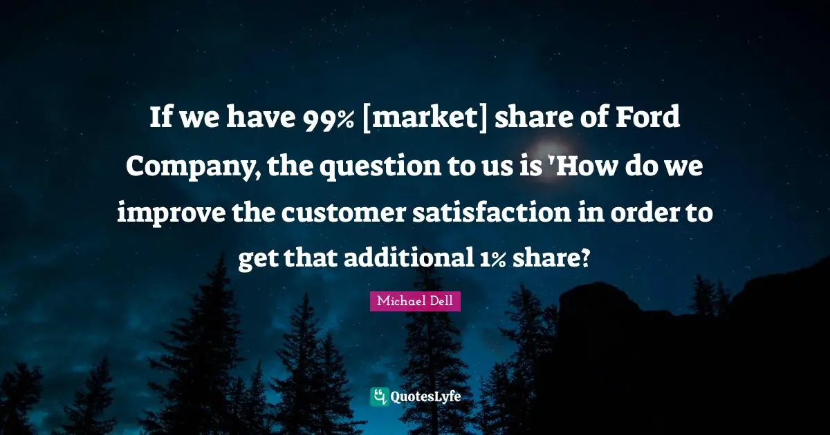 Michael Dell Quotes: "If we have 99% [market] share of Ford Company, the question to us is 'How do we improve the customer satisfaction in order to get that additional 1% share?"