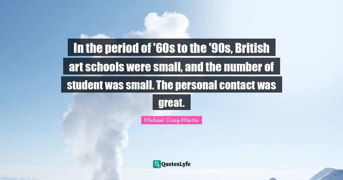 In the period of '60s to the '90s, British art schools were small, and the number of student was small. The personal contact was great.