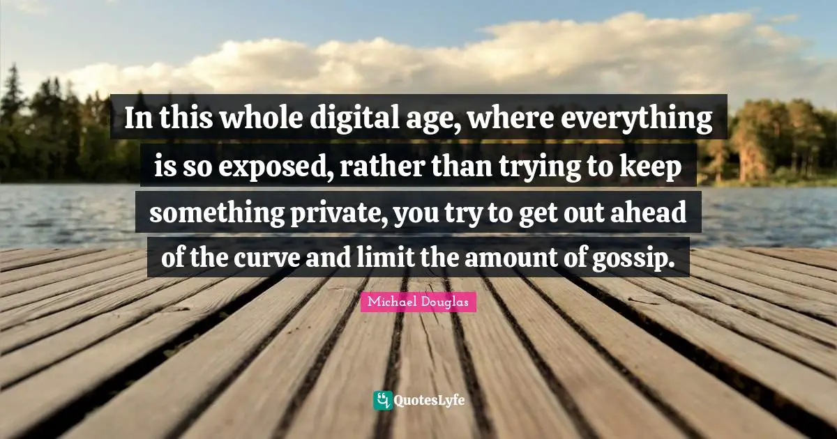 Michael Douglas Quotes: "In this whole digital age, where everything is so exposed, rather than trying to keep something private, you try to get out ahead of the curve and limit the amount of gossip."