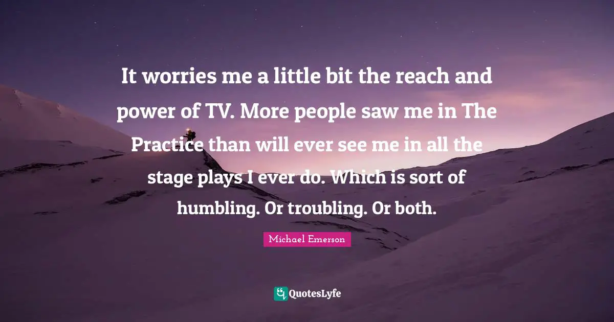 Michael Emerson Quotes: "It worries me a little bit the reach and power of TV. More people saw me in The Practice than will ever see me in all the stage plays I ever do. Which is sort of humbling. Or troubling. Or both."