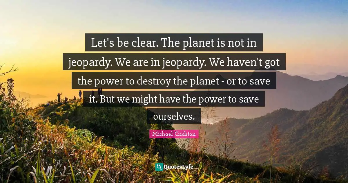 Planets Quotes: "Let's be clear. The planet is not in jeopardy. We are in jeopardy. We haven't got the power to destroy the planet - or to save it. But we might have the power to save ourselves."