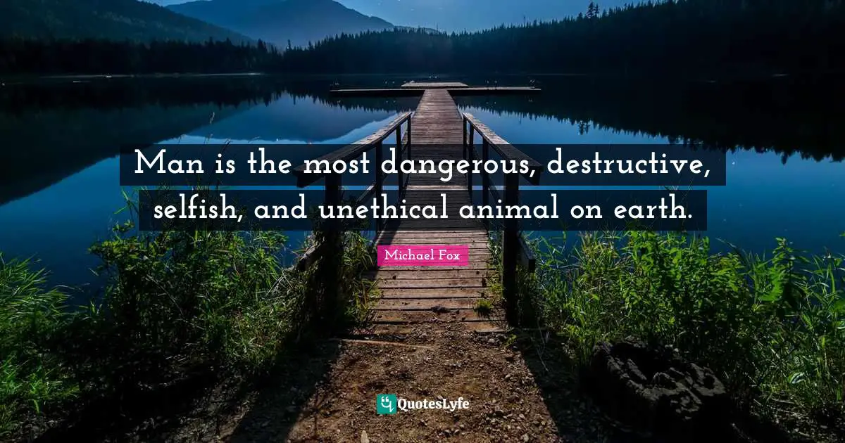 Man is the most dangerous, destructive, selfish, and unethical animal on earth.