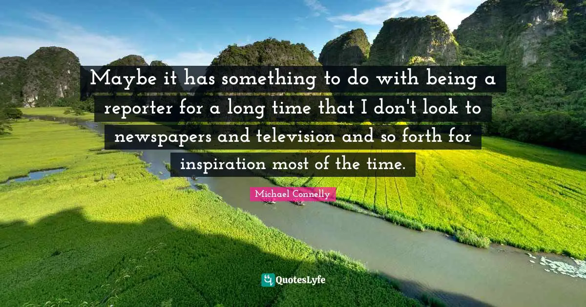 Maybe it has something to do with being a reporter for a long time that I don't look to newspapers and television and so forth for inspiration most of the time.