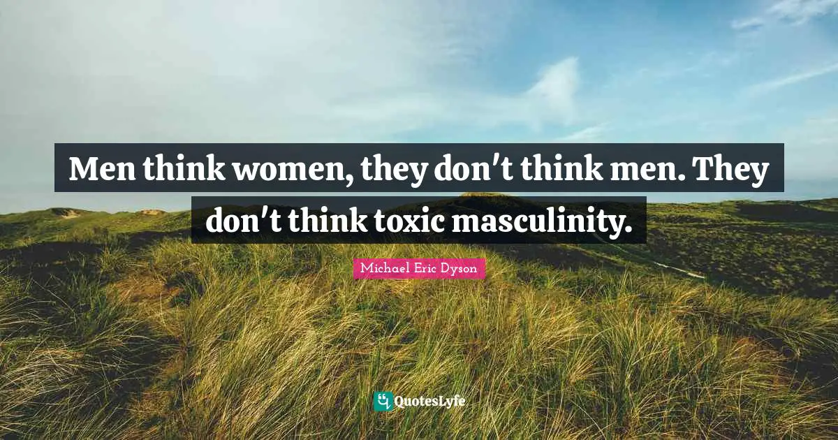 Men think women, they don't think men. They don't think toxic masculinity.